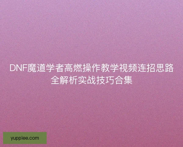 DNF魔道学者高燃操作教学视频连招思路全解析实战技巧合集
