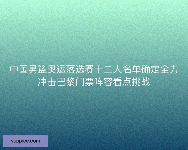 中国男篮奥运落选赛十二人名单确定全力冲击巴黎门票阵容看点挑战
