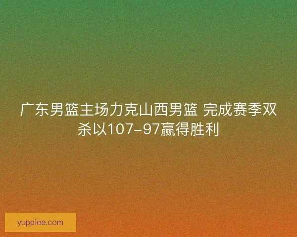 广东男篮主场力克山西男篮 完成赛季双杀以107-97赢得胜利